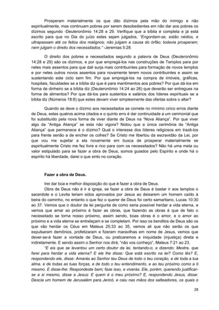 Prosperam materialmente os que dão dízimos pela mão do inimigo e não
espiritualmente, mas continuam pobres por serem desobedientes em não dar aos pobres os
dízimos segundo -Deuteronômio 14:28 e 29. Verifique que a bíblia é completa e já está
escrito para que no Dia do juízo estes sejam julgados, “Engordam-se, estão nédios, e
ultrapassam até os feitos dos malignos; não julgam a causa do órfão; todavia prosperam;
nem julgam o direito dos necessitados.” -Jeremias 5:28.
O direito dos pobres e necessitados segundo a palavra de Deus (Deuteronômio
14:28 e 29) são os dízimos, e por que empregá-los nas construções de Templos para por
neles mais assentos para que dali surja mais contribuintes para formação de novos templos
e por neles outros novos assentos para novamente terem novos contribuintes e assim se
sustentando este ciclo sem fim. Por que empregá-los na compra de imóveis, gráficas,
hospitais, faculdades se a bíblia diz que é para mantimentos aos pobres? Por que dá-los em
forma de dinheiro se a bíblia diz (Deuteronômio 14:24 ao 26) que deverão ser entregues na
forma de alimentos? Por que dá-los para sustentos e salários dos líderes espirituais se a
bíblia diz (Números 18:8) que estes devam viver simplesmente das ofertas sobre o altar?
Quando se deve o dízimo aos necessitados se comete no mínimo cinco erros diante
de Deus, estes quatros acima citados e o quinto erro é dar continuidade a um cerimonial que
foi substituído pela nova forma de viver diante de Deus na “Nova Aliança”. Por que viver
algo da “Antiga Aliança” se esta não vigora? Notou que a única cerimônia da “Antiga
Aliança” que permanece é o dízimo? Qual o interesse dos líderes religiosos em trazê-los
para frente senão a de encher os cofres? Se Cristo me libertou da escravidão da Lei, por
que vou me sujeitar a ela novamente em busca de prosperar materialmente se
espiritualmente Cristo me fez livre e rico para com os necessitados? Não há uma meta ou
valor estipulado para se fazer a obra de Deus, somos guiados pelo Espírito e onde há o
espírito há liberdade, darei o que sinto no coração.

Fazer a obra de Deus.
Irei dar boa e melhor disposição do que é fazer a obra de Deus.
Obra de Deus não é ir à igreja, se fazer a obra de Deus é bastar ir aos templos o
sacerdote e o Levita teriam sidos aprovados por Jesus ao deixarem um homem caído à
beira do caminho, no entanto o que fez o querer de Deus foi certo samaritano, Lucas 10:30
ao 37. Vemos que o doutor da lei pergunta de como seria possível herdar a vida eterna, e
vemos que amar ao próximo é fazer as obras, que fazendo as obras é que de fato o
necessitado se torna nosso próximo, assim sendo, boas obras é o amor, e o amor ao
próximo e a vida eterna se entrelaçam e se completam. Por isso os benditos de Deus são os
que vão herdar os Céus em Mateus 25:33 ao 35, vemos ali que não serão os que
expulsaram demônios, profetizaram e fizeram maravilhas em nome de Jesus, vemos que
dever-se-á fazer a vontade de Deus, ou praticaremos a iniquidade (injustiça) direta e
indiretamente. E sendo assim o Senhor nos dirá; “não vos conheço”, Mateus 7:21 ao 23.
“E eis que se levantou um certo doutor da lei, tentando-o, e dizendo: Mestre, que
farei para herdar a vida eterna? E ele lhe disse: Que está escrito na lei? Como lês? E,
respondendo ele, disse: Amarás ao Senhor teu Deus de todo o teu coração, e de toda a tua
alma, e de todas as tuas forças, e de todo o teu entendimento, e ao teu próximo como a ti
mesmo. E disse-lhe: Respondeste bem; faze isso, e viverás. Ele, porém, querendo justificarse a si mesmo, disse a Jesus: E quem é o meu próximo? E, respondendo Jesus, disse:
Descia um homem de Jerusalém para Jericó, e caiu nas mãos dos salteadores, os quais o
28

 