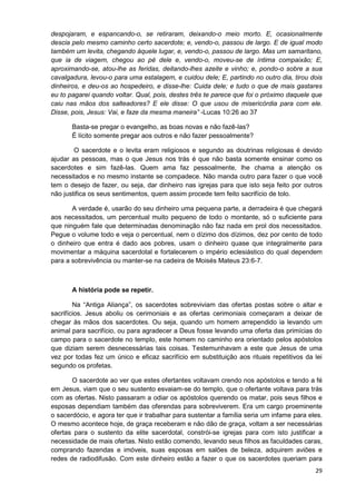 despojaram, e espancando-o, se retiraram, deixando-o meio morto. E, ocasionalmente
descia pelo mesmo caminho certo sacerdote; e, vendo-o, passou de largo. E de igual modo
também um levita, chegando àquele lugar, e, vendo-o, passou de largo. Mas um samaritano,
que ia de viagem, chegou ao pé dele e, vendo-o, moveu-se de íntima compaixão; E,
aproximando-se, atou-lhe as feridas, deitando-lhes azeite e vinho; e, pondo-o sobre a sua
cavalgadura, levou-o para uma estalagem, e cuidou dele; E, partindo no outro dia, tirou dois
dinheiros, e deu-os ao hospedeiro, e disse-lhe: Cuida dele; e tudo o que de mais gastares
eu to pagarei quando voltar. Qual, pois, destes três te parece que foi o próximo daquele que
caiu nas mãos dos salteadores? E ele disse: O que usou de misericórdia para com ele.
Disse, pois, Jesus: Vai, e faze da mesma maneira” -Lucas 10:26 ao 37
Basta-se pregar o evangelho, as boas novas e não fazê-las?
É lícito somente pregar aos outros e não fazer pessoalmente?
O sacerdote e o levita eram religiosos e segundo as doutrinas religiosas é devido
ajudar as pessoas, mas o que Jesus nos trás é que não basta somente ensinar como os
sacerdotes e sim fazê-las. Quem ama faz pessoalmente, lhe chama a atenção os
necessitados e no mesmo instante se compadece. Não manda outro para fazer o que você
tem o desejo de fazer, ou seja, dar dinheiro nas igrejas para que isto seja feito por outros
não justifica os seus sentimentos, quem assim procede tem feito sacrifício de tolo.
A verdade é, usarão do seu dinheiro uma pequena parte, a derradeira é que chegará
aos necessitados, um percentual muito pequeno de todo o montante, só o suficiente para
que ninguém fale que determinadas denominação não faz nada em prol dos necessitados.
Pegue o volume todo e veja o percentual, nem o dízimo dos dízimos, dez por cento de todo
o dinheiro que entra é dado aos pobres, usam o dinheiro quase que integralmente para
movimentar a máquina sacerdotal e fortalecerem o império eclesiástico do qual dependem
para a sobrevivência ou manter-se na cadeira de Moisés Mateus 23:6-7.

A história pode se repetir.
Na “Antiga Aliança”, os sacerdotes sobreviviam das ofertas postas sobre o altar e
sacrifícios. Jesus aboliu os cerimoniais e as ofertas cerimoniais começaram a deixar de
chegar às mãos dos sacerdotes. Ou seja, quando um homem arrependido ia levando um
animal para sacrifício, ou para agradecer a Deus fosse levando uma oferta das primícias do
campo para o sacerdote no templo, este homem no caminho era orientado pelos apóstolos
que diziam serem desnecessárias tais coisas. Testemunhavam a este que Jesus de uma
vez por todas fez um único e eficaz sacrifício em substituição aos rituais repetitivos da lei
segundo os profetas.
O sacerdote ao ver que estes ofertantes voltavam crendo nos apóstolos e tendo a fé
em Jesus, viam que o seu sustento esvaiam-se do templo, que o ofertante voltava para trás
com as ofertas. Nisto passaram a odiar os apóstolos querendo os matar, pois seus filhos e
esposas dependiam também das oferendas para sobreviverem. Era um cargo proeminente
o sacerdócio, e agora ter que ir trabalhar para sustentar a família seria um infame para eles.
O mesmo acontece hoje, de graça receberam e não dão de graça, voltam a ser necessárias
ofertas para o sustento da elite sacerdotal, constrói-se igrejas para com isto justificar a
necessidade de mais ofertas. Nisto estão comendo, levando seus filhos as faculdades caras,
comprando fazendas e imóveis, suas esposas em salões de beleza, adquirem aviões e
redes de radiodifusão. Com este dinheiro estão a fazer o que os sacerdotes queriam para
29

 