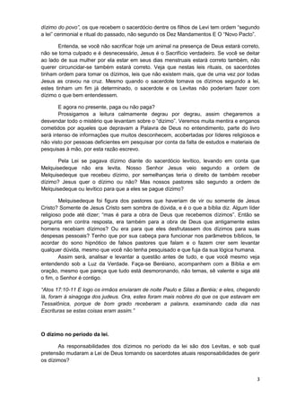 dízimo do povo”, os que recebem o sacerdócio dentre os filhos de Levi tem ordem “segundo
a lei” cerimonial e ritual do passado, não segundo os Dez Mandamentos E O “Novo Pacto”.
Entenda, se você não sacrificar hoje um animal na presença de Deus estará correto,
não se torna culpado e é desnecessário, Jesus é o Sacrifício verdadeiro. Se você se deitar
ao lado de sua mulher por ela estar em seus dias menstruais estará correto também, não
querer circuncidar-se também estará correto. Veja que nestas leis rituais, os sacerdotes
tinham ordem para tomar os dízimos, leis que não existem mais, que de uma vez por todas
Jesus as cravou na cruz. Mesmo quando o sacerdote tomava os dízimos segundo a lei,
estes tinham um fim já determinado, o sacerdote e os Levitas não poderiam fazer com
dízimo o que bem entendessem.
E agora no presente, paga ou não paga?
Prossigamos a leitura calmamente degrau por degrau, assim chegaremos a
desvendar todo o mistério que levantam sobre o “dizimo”. Veremos muita mentira e enganos
cometidos por aqueles que depravam a Palavra de Deus no entendimento, parte do livro
será intenso de informações que muitos desconhecem, acobertadas por líderes religiosos e
não visto por pessoas deficientes em pesquisar por conta da falta de estudos e materiais de
pesquisas à mão, por esta razão escrevo.
Pela Lei se pagava dízimo diante do sacerdócio levítico, levando em conta que
Melquisedeque não era levita. Nosso Senhor Jesus veio segundo a ordem de
Melquisedeque que recebeu dízimo, por semelhanças teria o direito de também receber
dízimo? Jesus quer o dízimo ou não? Mas nossos pastores são segundo a ordem de
Melquisedeque ou levítico para que a eles se pague dízimo?
Melquisedeque foi figura dos pastores que haveriam de vir ou somente de Jesus
Cristo? Somente de Jesus Cristo sem sombra de dúvida, e é o que a bíblia diz. Algum líder
religioso pode até dizer; “mas é para a obra de Deus que recebemos dízimos”. Então se
pergunta em contra resposta, era também para a obra de Deus que antigamente estes
homens recebiam dízimos? Ou era para que eles desfrutassem dos dízimos para suas
despesas pessoais? Tenho que por sua cabeça para funcionar nos parâmetros bíblicos, te
acordar do sono hipnótico de falsos pastores que falam e o fazem crer sem levantar
qualquer dúvida, mesmo que você não tenha pesquisado e que fuja da sua lógica humana.
Assim será, analisar e levantar a questão antes de tudo, e que você mesmo veja
entendendo sob a Luz da Verdade. Faça-se Beréiano, acompanhem com a Bíblia e em
oração, mesmo que pareça que tudo está desmoronando, não temas, sê valente e siga até
o fim, o Senhor é contigo.
“Atos 17:10-11 E logo os irmãos enviaram de noite Paulo e Silas a Beréia; e eles, chegando
lá, foram à sinagoga dos judeus. Ora, estes foram mais nobres do que os que estavam em
Tessalônica, porque de bom grado receberam a palavra, examinando cada dia nas
Escrituras se estas coisas eram assim.”

O dízimo no período da lei.
As responsabilidades dos dízimos no período da lei são dos Levitas, e sob qual
pretensão mudaram a Lei de Deus tomando os sacerdotes atuais responsabilidades de gerir
os dízimos?

3

 