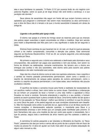 eles e seus familiares no passado. “II Pedro 2:3 E por avareza farão de vós negócio com
palavras fingidas; sobre os quais já de largo tempo não será tardia a sentença, e a sua
perdição não dormita.”
Seus planos de sacerdotes irão seguir em frente até que surjam homens como os
apóstolos que pregavam e orientavam não serem mais necessários os atos cerimoniais e
que a obra de Deus não é o templo e de que o mundo sacerdotal é baseado em obras da
antiga lei.

Ligando o elo perdido pela igreja cristã.
O dízimo nas igrejas é a forma do Inimigo secar as reservas para que as chances
dos pobres sejam exauridas e sejam encontrados os infiéis e malditos. Hoje tem servido
para medir a despretensão dos fiéis para com o seu significado e razão de ser segundo a
bíblia.
Dízimos foram sombras do que haveriam de vir, do real, um ritual no qual as pessoas
vinham a ter melhor compreensão, comunhão e atenção aos pobres. Este cerimonial
segundo as Escrituras Deuteronômio 14:22 ao 29, se cumpria seguindo uma estruturação
ordenada por Deus.
No primeiro e segundo ano o dízimo era celebrado e desfrutado pelo dizimista e seus
circunjacentes, não poderiam ser pagos aos sacerdotes e nem aos levitas, nem serem na
forma de dinheiro as celebrações, somente mantimentos. No terceiro ano o dízimo era
entregue aos Levitas e não aos sacerdotes, este dízimo seria para socorro aos pobres
necessitados e de valor mantenedor aos Levitas.
Hoje não há o ritual do dízimo como já visto nos capítulos anteriores, mas o espírito e
o sentido do mesmo passado primeiramente permanecem, assim como o sentido e o
espírito de derramamento de sangue pelos pecados de outrora permanecem, como o
sentido e o espírito da páscoa permanecem, e em todas estas, seus meritórios não poucos
avultados e devidos.
O sacrifício de bodes e carneiros trouxe para frente a realidade da necessidade de
um sacrifício melhor e eficaz, bem como todos os outros rituais. Cerimônias e ordenanças
da Lei tinham um propósito de levar o homem a uma vida melhor e agradável a Deus
fincados na moral e conduta. Somente entendendo o espírito e o seu sentido, o homem
poderia se assim quisesse fazer a plena vontade de Deus. Uma forma melhor de dar ajuda e
amor foi nos passado na “Nova Aliança”, melhor que dizimar é contribuir no que for preciso
ou como Deus lhe pedir, e lhe pedirá segundo as suas condições obviamente sem desafiálo. Não há imposição como antes no período da Lei, agora temos a Lei de Deus escrita em
nossos corações, é desnecessário estipular quantias, o importante para Deus é a
espontaneidade amorosa e sem limites que um coração pode manifestar pelo próximo. O
bom Samaritano não usou uma medida de dez por cento para ajudar o necessitado, fez o
que foi preciso, seguiu todo o sentimento de amor mesmo que lhe custasse o salário se
fosse.
A cerimônia foi extinta passando a ser obsoleta no Ministério do Espírito, no “Novo
Pacto”, passamos dos dez por cento e vamos até ao ponto de dar a própria vida em favor de
muitos se preciso for. A obra em ajudar vai muito mais além do que simples estipulação de
algum valor mensal ou não.
30

 