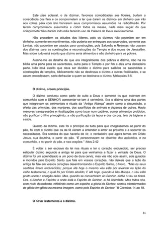 Este piso eclesial, o de dizimar, favorece comodidades aos líderes, burlam a
consciência dos fiéis e os comprometem a ter que darem os dízimos em dinheiro que irão
aos cofres para com isto honrarem seus compromissos assumidos na radiodifusão. Por
terem compromissos assumidos a cobrir todos os meses, nada mais sagaz do que
comprometer fiéis darem todo mês fazendo uso da Palavra de Deus aleivosamente.
Não procedem as atitudes dos líderes, pois os dízimos não poderiam ser em
dinheiro, somente em mantimentos, não poderia ser entregues aos sacerdotes, somente aos
Levitas, não poderiam ser usados para construções, pois Salomão e Neemias não usaram
dos dízimos para as construções e reconstruções do Templo e dos muros de Jerusalém.
Mas sobre tudo está escrito que dízimo seria alimentos e não dinheiro para os pobres.
Atenho-me ao detalhe de que era integralmente dos pobres o dízimo, não há na
bíblia uma parte para os sacerdotes, outra para o Templo e por fim a eles uma derradeira
parte. Não está escrito que deva ser dividido o dízimo para salários de sacerdotes e
construções de templos, biblicamente não se destinava o dízimo a outras finalidades, e se
assim procedessem, seria defraudar a quem se destinava o dízimo, Malaquias 3:5.

O dízimo, o bom princípio.
O dízimo perdurou como parte de culto a Deus e somente os que estavam em
comunhão com o SENHOR apresentar-se-iam à cerimônia. Era o dízimo uma das partes
que integravam os cerimoniais e rituais da “Antiga Aliança” assim como a circuncisão, a
oferta das primícias, dos manjares, dos sacrifícios de animais e dezenas de outras. Havia
menores transgressões e ritualizações como tocar num cadáver, comer alimentos proibidos,
não purificar o filho primogênito, a não purificação da lepra e dos corpos, leis de higiene e
saúde.
Quanto ao dízimo, este foi o princípio de tudo para que chegássemos ao partir do
pão, foi com o dízimo que os da fé vieram a entender o amor ao próximo e a socorrer os
necessitados. Era sombra do que haveria de vir, o verdadeiro que agora temos em Cristo
Jesus, sua doutrina, o partir do pão. “E perseveravam na doutrina dos apóstolos, e na
comunhão, e no partir do pão, e nas orações.” -Atos 2:42
É voltar a ser escravo da lei nos rituais e ter o coração endurecido, ser preciso
estipular dízimo segundo a antiga lei para que venhamos a fazer a vontade de Deus. O
dízimo foi um aprendizado a um povo de dura cerviz, mas vós não sois assim, sois guiados
e movidos pelo Espírito Santo que fala em vossos corações, não deixeis que a lição da
antiga lei fale em vossos corações desentronizando o Espírito Santo, o Novo. “Mas os seus
sentidos foram endurecidos; porque até hoje o mesmo véu está por levantar na lição do
velho testamento, o qual foi por Cristo abolido; E até hoje, quando é lido Moisés, o véu está
posto sobre o coração deles. Mas, quando se converterem ao Senhor, então o véu se tirará.
Ora, o Senhor é Espírito; e onde está o Espírito do Senhor, aí há liberdade. Mas todos nós,
com rosto descoberto, refletindo como um espelho a glória do Senhor, somos transformados
de glória em glória na mesma imagem, como pelo Espírito do Senhor.” II Coríntios 14 ao 18.

O novo testamento e o dízimo.

31

 