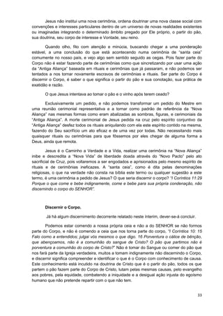 Jesus não institui uma nova cerimônia, ordena doutrinar uma nova classe social com
convenções e interesses particulares dentro de um universo de novas realidades existentes
ou imaginadas integrando o determinado âmbito pregado por Ele próprio, o partir do pão,
sua doutrina, seu corpo de interesse e Vontade, seu reino.
Quando olho, fito com atenção e minúcia, buscando chegar a uma ponderação
estável, a uma conclusão do que está acontecendo numa cerimônia de “santa ceia”
comumente no nosso país, e vejo algo sem sentido seguido as cegas. Pois fazer parte do
Corpo não é estar fazendo parte de cerimônias como que sincretizando por usar uma ação
da “Antiga Aliança” baseada em rituais e cerimônias que já passaram, e não podemos ser
tentados a nos tornar novamente escravos de cerimônias e rituais. Ser parte do Corpo é
discernir o Corpo, é saber o que significa o partir do pão e sua conotação, sua prática de
exatidão e razão.
O que Jesus intentava ao tomar o pão e o vinho após terem ceado?
Exclusivamente um pedido, e não podemos transformar um pedido do Mestre em
uma reunião cerimonial representativa e a tornar como padrão de referência da “Nova
Aliança” nas mesmas formas como eram abalizadas as sombras, figuras, e cerimoniais da
“Antiga Aliança”. A morte cerimonial de Jesus pedida na cruz pelo espírito conjuntivo da
“Antiga Aliança” desfez todos os rituais aniquilando com ela este espírito contido na mesma,
fazendo do Seu sacrifício um ato eficaz e de uma vez por todas. Não necessitando mais
quaisquer rituais ou cerimônias para que fôssemos por eles chegar de alguma forma a
Deus, ainda que remota.
Jesus é o Caminho a Verdade e a Vida, realizar uma cerimônia na “Nova Aliança”
inibe e descredita a “Nova Vida” de liberdade doada através do “Novo Pacto” pelo ato
sacrificial de Cruz, pois voltaremos a ser engodados e aprisionados pelo mesmo espírito de
rituais e de cerimônias ineficazes. A “santa ceia”, como é dita pelas denominações
religiosas, o que na verdade não consta na bíblia este termo ou qualquer sugestão a este
termo, é uma cerimônia a pedido de Jesus? O que seria discernir o corpo? “I Coríntios 11:29
Porque o que come e bebe indignamente, come e bebe para sua própria condenação, não
discernindo o corpo do SENHOR”.

Discernir o Corpo.
Já há algum discernimento decorrente relatado neste ínterim, dever-se-á concluir.
Podemos estar comendo a nossa própria ceia e não a do SENHOR se não formos
parte do Corpo, e não é comendo a ceia que nos torna parte do corpo, “I Coríntios 10: 15
Falo como a entendidos; julgai vós mesmos o que digo. 16 Porventura o cálice de bênção,
que abençoamos, não é a comunhão do sangue de Cristo? O pão que partimos não é
porventura a comunhão do corpo de Cristo?” Não é tomar do Sangue ou comer do pão que
nos fará parte da Igreja verdadeira, muitos a tomam indignamente não discernindo o Corpo,
e discernir significa compreender e identificar o que é o Corpo com conhecimento de causa.
Este conhecimento está incutido na doutrina de Cristo que é o partir do pão, todos os que
partem o pão fazem parte do Corpo de Cristo, lutam pelas mesmas causas, pelo evangelho
aos pobres, pela equidade, combatendo a iniquidade e a desigual ação injusta do egoísmo
humano que não pretende repartir com o que não tem.

33

 