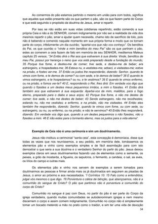 Ao comermos do pão estamos partindo o mesmo em união para com todos, significa
que aqueles que estão presente são os que partem o pão, são os que fazem parte do Corpo
e que está seguindo o propósito da doutrina de Jesus, amar e repartir.
Por isso se não estão em suas vidas cotidianas repartindo, estão comendo a sua
própria Ceia e não a do SENHOR, comem indignamente por não ser a realidade da vida dos
mesmos repartir o pão, amar e ajudar quem necessita, chamo isto de sacrifício de tolo, pois
não é bebendo e comendo naquele momento em sua própria forma e modo que os tornam
parte do corpo, infelizmente um dia ouvirão; “apartai-vos que não vos conheço”. Os benditos
do Pai, os que ouvirão o “vinde a mim benditos do meu Pai” são os que partiram o pão,
estes ao comerem a ceia fazem de fato em memória de seu SENHOR, meditemos Mateus
capítulo 25 versos; “34 Então dirá o Rei aos que estiverem à sua direita: Vinde, benditos de
meu Pai, possuí por herança o reino que vos está preparado desde a fundação do mundo;
35 Porque tive fome, e destes-me de comer; tive sede, e destes-me de beber; era
estrangeiro, e hospedastes-me; 36 Estava nu, e vestistes-me; adoeci, e visitastes-me; estive
na prisão, e fostes ver-me. 37 Então os justos lhe responderão, dizendo: Senhor, quando te
vimos com fome, e te demos de comer? ou com sede, e te demos de beber? 38 E quando te
vimos estrangeiro, e te hospedamos? ou nu, e te vestimos? 39 E quando te vimos enfermo,
ou na prisão, e fomos ver-te? 40 E, respondendo o Rei, lhes dirá: Em verdade vos digo que
quando o fizestes a um destes meus pequeninos irmãos, a mim o fizestes. 41 Então dirá
também aos que estiverem à sua esquerda: Apartai-vos de mim, malditos, para o fogo
eterno, preparado para o diabo e seus anjos; 42 Porque tive fome, e não me destes de
comer; tive sede, e não me destes de beber; 43 Sendo estrangeiro, não me recolhestes;
estando nu, não me vestistes; e enfermo, e na prisão, não me visitastes. 44 Então eles
também lhe responderão, dizendo: Senhor, quando te vimos com fome, ou com sede, ou
estrangeiro, ou nu, ou enfermo, ou na prisão, e não te servimos? 45 Então lhes responderá,
dizendo: Em verdade vos digo que, quando a um destes pequeninos o não fizestes, não o
fizestes a mim. 46 E irão estes para o tormento eterno, mas os justos para a vida eterna“.

Exemplo de Ceia não é uma cerimonia e sim um doutrinamento.
Jesus não instituiu a cerimonial “santa ceia”, esta concepção é demoníaca, disse que
todas as vezes que nos reuníssemos, a seu pedido, em memória dele, tomássemos os
elementos pão e vinho como exemplos simples e de fácil assimilação para com isto
demostrar o que seria a sua doutrina e o verdadeiro Senhor do partir do pão. Jesus deixou
exemplos claros em seus doutrinamentos fazendo uso de elementos como a semente, os
peixes, a grão de mostarda, a figueira, os sepulcros, o fermento, a candeia, o sal, as aves,
os lírios do campo e outras mais.
Os elementos pão e vinho nos servem de exemplos a serem tomados para
doutrinarmos as pessoas e firmar ainda mais os já doutrinados em seguirem as pisadas de
Jesus, o amor ao próximo e aos necessitados. “I Coríntios 10: 15 Falo como a entendidos;
julgai vós mesmos o que digo. 16 Porventura o cálice de bênção, que abençoamos, não é a
comunhão do sangue de Cristo? O pão que partimos não é porventura a comunhão do
corpo de Cristo?
Comunhão no sangue é paz com Deus, no partir do pão é ser parte do Corpo da
igreja verdadeira, quando muitas comunidades se autodenominam igrejas e nem mesmo
discernem o corpo e assim comem indignamente. Comunhão no corpo não é simplesmente
tomar um bocado metendo a mão no prato como o traidor, e sim ter uma vida de devoção
34

 