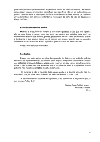 pura e simplesmente para atenderem ao pedido de Jesus “em memória de mim”,. As demais
coisas sejam tratadas em reuniões específicas para este fim e não em um culto público, ao
público devemos levar a mensagem de Deus e não fazermos deles motivos de coletas e
arrecadamentos e sim para que entendam a mensagem do partir do pão, da doutrina do
Corpo de Cristo.

Fazei isto em memória de mim.
Memória é a faculdade de lembrar e conservar o passado e tudo que está ligado a
ele, no caso ligado a Jesus, peloo seu amor ao próximo em trabalhar para suprir as
necessidades básicas dos doentes, pobres, pecadores e irmãos. Fazer em memória é levar
à lembrança o que alguém deixou de si mesmo, um legado, quando este se encontra
ausente ou após a sua morte. Então façamos o que Cristo faria em memória d’Ele.
Vinde a mim benditos de meu Pai...

Saudações.
Espero com estas salvar a muitos da escravidão do dízimo, e da ambição satânica
em busca da riqueza material a doutrina do partir do pão. A seguirem a doutrina de Cristo e
dos apóstolos, ensinando todas às vezes ao se reunirem em seu Nome, semelhantemente
tomar o pão e partir para que entendam que a doutrina de Jesus é compartilhar com o
próximo. Não mais levantar lições do velho testamento.
“E, tomando o pão, e havendo dado graças, partiu-o, e deu-lho, dizendo: Isto é o
meu corpo, que por vós é dado; fazei isto em memória de mim.” -Lucas 22:19
“E perseveravam na doutrina dos apóstolos, e na comunhão, e no partir do pão, e
nas orações.” -Atos 2:42
Shallon Oneg Sabbat, amém...
Amauri R. Ferreira.
2014

36

 