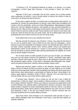 “II Crônicas 31:12 Ali recolheram fielmente as ofertas, e os dízimos, e as coisas
consagradas; e tinham cargo disto Conanias, o levita principal, e Simei, seu irmão, o
segundo”.
“Neemias 10:38 E que o sacerdote, filho de Arão, estaria com os levitas quando
estes recebessem os dízimos, e que os levitas trariam os dízimos dos dízimos à casa do
nosso Deus, às câmaras da casa do tesouro”.
É bem clara a palavra de Deus, os Levitas eram os responsáveis pelos dízimos, os
sacerdotes do Templo não administravam os dízimos, foram dadas esta incumbência aos
Levitas e não aos sacerdotes, mesmo que fosse Melquisedeque. Melquisedeque recebeu
dízimo sim, mas dos “despojos de guerra”, outra questão em que você será esclarecido no
decorrer do livro. Mas por que os sacerdotes de hoje querem administrar o dízimo, tocar no
dízimo? Dízimo é para ser usado em quê? Ficará surpreso ao ler neste livro que dízimo não
é para ser usado da forma em que vem sendo usado, não há na Bíblia algum texto que dê
autoridade para uso do dízimo na forma em que vem sendo usado.
Como determinava a Lei o uso e benefício do mesmo?
Até hoje somente lhe disseram para “devolver” o dízimo, mas ainda não lhe fizeram
ler, ver com os próprios olhos o que a bíblia diz de como deva ser empregado, a quem
pertence e quem tem autoridade em empregar o dízimo. De antemão lhes digo; nenhum rei
de Israel, nenhum sacerdote, nenhum herói, nenhum profeta, nenhum juiz poderia gerir
efetivamente o dízimo se não somente um, o Levita. É o que veremos a seguir, também se
lerá nas Escrituras os textos omitidos pelos grandes gerenciadores de religiões do mundo
todo em prol de resgatar os dízimos.
Há um texto contido na bíblia passado ao povo que saiu do Egito, que orientaliza
este povo que até aquele momento não praticavam a “dízima”, precisariam estes agora
aprender a dizimar como parte de culto a Deus, pois se não estivessem cultuando a Deus
não precisariam pagar o dízimo, é bem óbvia e necessária esta observação, pois “pagar”
dízimo era parte do culto Divino, referido a Deus de Abraão, Isaque e Jacó.
Observe que menciono “pagar” o dízimo, e não “devolver”, devolver o dízimo não é
bíblico. Vemos na Palavra de Deus que dízimo se paga, um líder religioso ou um simples
irmão que usa da expressão “devolver” está cometendo uma heresia não sendo assim que a
bíblia ensina, estes desconhecem a genuinidade da Palavra de Deus. Genuinidade é ser
próprio, exato, legítimo, verdadeiro, sincero e franco, “Hebreus 7:9 E, por assim dizer, por
meio de Abraão, até Levi, que recebe dízimos, pagou dízimos.”
É luminoso dizer “devolver”, mas é errado por não ser isto o que a bíblia diz
precisamente, a bíblia diz “pagar”. Quem adultera a Palavra de Deus é um diabo. A Bíblia
diz em algum momento “devolver”? Quem é que distorce o que Deus diz exatamente se não
o próprio Satanás com sutilezas belas e aparentemente corretas e luminosas. Este inspira
falsos mestres a dissolver ao quase imperceptível devido ao diminuto volume, o que Deus
propriamente falara. Desta mesma astúcia a antiga Serpente usou para com Eva no Éden
para desacatar a Deus, e faz com que homens fracos e incautos cumpram este seu
pernicioso propósito que lhe é próprio desde o princípio.
Agora fique atento. Esta passagem é um ensinamento dado somente ao povo, e
serão citadas passagens ditas aos sacerdotes e aos levitas, o que fará este capítulo se
estender, paciência.
4

 