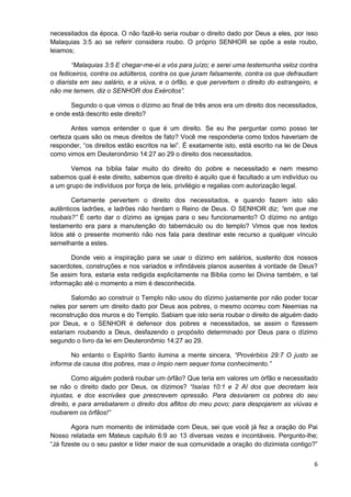 necessitados da época. O não fazê-lo seria roubar o direito dado por Deus a eles, por isso
Malaquias 3:5 ao se referir considera roubo. O próprio SENHOR se opõe a este roubo,
leiamos;
“Malaquias 3:5 E chegar-me-ei a vós para juízo; e serei uma testemunha veloz contra
os feiticeiros, contra os adúlteros, contra os que juram falsamente, contra os que defraudam
o diarista em seu salário, e a viúva, e o órfão, e que pervertem o direito do estrangeiro, e
não me temem, diz o SENHOR dos Exércitos”.
Segundo o que vimos o dízimo ao final de três anos era um direito dos necessitados,
e onde está descrito este direito?
Antes vamos entender o que é um direito. Se eu lhe perguntar como posso ter
certeza quais são os meus direitos de fato? Você me responderia como todos haveriam de
responder, “os direitos estão escritos na lei”. É exatamente isto, está escrito na lei de Deus
como vimos em Deuteronômio 14:27 ao 29 o direito dos necessitados.
Vemos na bíblia falar muito do direito do pobre e necessitado e nem mesmo
sabemos qual é este direito, sabemos que direito é aquilo que é facultado a um indivíduo ou
a um grupo de indivíduos por força de leis, privilégio e regalias com autorização legal.
Certamente pervertem o direito dos necessitados, e quando fazem isto são
autênticos ladrões, e ladrões não herdam o Reino de Deus. O SENHOR diz; “em que me
roubais?” É certo dar o dízimo as igrejas para o seu funcionamento? O dízimo no antigo
testamento era para a manutenção do tabernáculo ou do templo? Vimos que nos textos
lidos até o presente momento não nos fala para destinar este recurso a qualquer vínculo
semelhante a estes.
Donde veio a inspiração para se usar o dízimo em salários, sustento dos nossos
sacerdotes, construções e nos variados e infindáveis planos ausentes à vontade de Deus?
Se assim fora, estaria esta redigida explicitamente na Bíblia como lei Divina também, e tal
informação até o momento a mim é desconhecida.
Salomão ao construir o Templo não usou do dízimo justamente por não poder tocar
neles por serem um direito dado por Deus aos pobres, o mesmo ocorreu com Neemias na
reconstrução dos muros e do Templo. Sabiam que isto seria roubar o direito de alguém dado
por Deus, e o SENHOR é defensor dos pobres e necessitados, se assim o fizessem
estariam roubando a Deus, desfazendo o propósito determinado por Deus para o dízimo
segundo o livro da lei em Deuteronômio 14:27 ao 29.
No entanto o Espírito Santo ilumina a mente sincera, “Provérbios 29:7 O justo se
informa da causa dos pobres, mas o ímpio nem sequer toma conhecimento.”
Como alguém poderá roubar um órfão? Que teria em valores um órfão e necessitado
se não o direito dado por Deus, os dízimos? “Isaías 10:1 e 2 AI dos que decretam leis
injustas, e dos escrivães que prescrevem opressão. Para desviarem os pobres do seu
direito, e para arrebatarem o direito dos aflitos do meu povo; para despojarem as viúvas e
roubarem os órfãos!”
Agora num momento de intimidade com Deus, sei que você já fez a oração do Pai
Nosso relatada em Mateus capítulo 6:9 ao 13 diversas vezes e incontáveis. Pergunto-lhe;
“Já fizeste ou o seu pastor e líder maior de sua comunidade a oração do dizimista contigo?”
6

 
