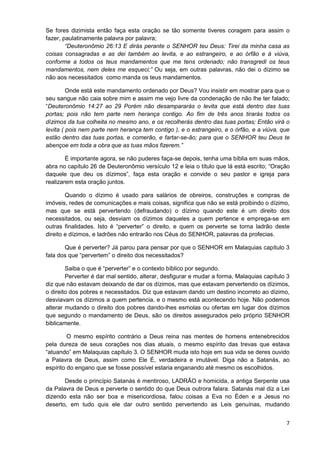 Se fores dizimista então faça esta oração se tão somente tiveres coragem para assim o
fazer, paulatinamente palavra por palavra;
“Deuteronômio 26:13 E dirás perante o SENHOR teu Deus: Tirei da minha casa as
coisas consagradas e as dei também ao levita, e ao estrangeiro, e ao órfão e à viúva,
conforme a todos os teus mandamentos que me tens ordenado; não transgredi os teus
mandamentos, nem deles me esqueci;” Ou seja, em outras palavras, não dei o dízimo se
não aos necessitados como manda os teus mandamentos.
Onde está este mandamento ordenado por Deus? Vou insistir em mostrar para que o
seu sangue não caia sobre mim e assim me vejo livre da condenação de não lhe ter falado;
“Deuteronômio 14:27 ao 29 Porém não desampararás o levita que está dentro das tuas
portas; pois não tem parte nem herança contigo. Ao fim de três anos tirarás todos os
dízimos da tua colheita no mesmo ano, e os recolherás dentro das tuas portas; Então virá o
levita ( pois nem parte nem herança tem contigo ), e o estrangeiro, e o órfão, e a viúva, que
estão dentro das tuas portas, e comerão, e fartar-se-ão; para que o SENHOR teu Deus te
abençoe em toda a obra que as tuas mãos fizerem.”
É importante agora, se não puderes faça-se depois, tenha uma bíblia em suas mãos,
abra no capítulo 26 de Deuteronômio versículo 12 e leia o título que lá está escrito; “Oração
daquele que deu os dízimos”, faça esta oração e convide o seu pastor e igreja para
realizarem esta oração juntos.
Quando o dízimo é usado para salários de obreiros, construções e compras de
imóveis, redes de comunicações e mais coisas, significa que não se está proibindo o dízimo,
mas que se está pervertendo (defraudando) o dízimo quando este é um direito dos
necessitados, ou seja, desviam os dízimos daqueles a quem pertence e emprega-se em
outras finalidades. Isto é “perverter” o direito, e quem os perverte se torna ladrão deste
direito e dízimos, e ladrões não entrarão nos Céus do SENHOR, palavras da profecias.
Que é perverter? Já parou para pensar por que o SENHOR em Malaquias capítulo 3
fala dos que “pervertem” o direito dos necessitados?
Saiba o que é “perverter” e o contexto bíblico por segundo.
Perverter é dar mal sentido, alterar, desfigurar e mudar a forma, Malaquias capítulo 3
diz que não estavam deixando de dar os dízimos, mas que estavam pervertendo os dízimos,
o direito dos pobres e necessitados. Diz que estavam dando um destino incorreto ao dízimo,
desviavam os dízimos a quem pertencia, e o mesmo está acontecendo hoje. Não podemos
alterar mudando o direito dos pobres dando-lhes esmolas ou ofertas em lugar dos dízimos
que segundo o mandamento de Deus, são os direitos assegurados pelo próprio SENHOR
biblicamente.
O mesmo espírito contrário a Deus reina nas mentes de homens entenebrecidos
pela dureza de seus corações nos dias atuais, o mesmo espírito das trevas que estava
“atuando” em Malaquias capítulo 3. O SENHOR muda isto hoje em sua vida se deres ouvido
a Palavra de Deus, assim como Ele É, verdadeira e imutável. Diga não a Satanás, ao
espírito do engano que se fosse possível estaria enganando até mesmo os escolhidos.
Desde o princípio Satanás é mentiroso, LADRÃO e homicida, a antiga Serpente usa
da Palavra de Deus e perverte o sentido do que Deus outrora falara. Satanás mal diz a Lei
dizendo esta não ser boa e misericordiosa, falou coisas a Eva no Éden e a Jesus no
deserto, em tudo quis ele dar outro sentido pervertendo as Leis genuínas, mudando
7

 