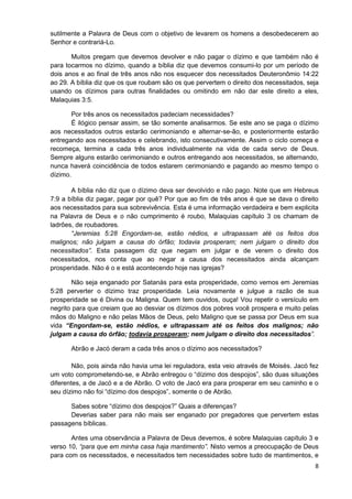 sutilmente a Palavra de Deus com o objetivo de levarem os homens a desobedecerem ao
Senhor e contrariá-Lo.
Muitos pregam que devemos devolver e não pagar o dízimo e que também não é
para tocarmos no dízimo, quando a bíblia diz que devemos consumi-lo por um período de
dois anos e ao final de três anos não nos esquecer dos necessitados Deuteronômio 14:22
ao 29. A bíblia diz que os que roubam são os que pervertem o direito dos necessitados, seja
usando os dízimos para outras finalidades ou omitindo em não dar este direito a eles,
Malaquias 3:5.
Por três anos os necessitados padeciam necessidades?
É ilógico pensar assim, se tão somente analisarmos. Se este ano se paga o dízimo
aos necessitados outros estarão cerimoniando e alternar-se-ão, e posteriormente estarão
entregando aos necessitados e celebrando, isto consecutivamente. Assim o ciclo começa e
recomeça, termina a cada três anos individualmente na vida de cada servo de Deus.
Sempre alguns estarão cerimoniando e outros entregando aos necessitados, se alternando,
nunca haverá coincidência de todos estarem cerimoniando e pagando ao mesmo tempo o
dízimo.
A bíblia não diz que o dízimo deva ser devolvido e não pago. Note que em Hebreus
7:9 a bíblia diz pagar, pagar por quê? Por que ao fim de três anos é que se dava o direito
aos necessitados para sua sobrevivência. Esta é uma informação verdadeira e bem explicita
na Palavra de Deus e o não cumprimento é roubo, Malaquias capítulo 3 os chamam de
ladrões, de roubadores.
“Jeremias 5:28 Engordam-se, estão nédios, e ultrapassam até os feitos dos
malignos; não julgam a causa do órfão; todavia prosperam; nem julgam o direito dos
necessitados”. Esta passagem diz que negam em julgar e de verem o direito dos
necessitados, nos conta que ao negar a causa dos necessitados ainda alcançam
prosperidade. Não é o e está acontecendo hoje nas igrejas?
Não seja enganado por Satanás para esta prosperidade, como vemos em Jeremias
5:28 perverter o dízimo traz prosperidade. Leia novamente e julgue a razão de sua
prosperidade se é Divina ou Maligna. Quem tem ouvidos, ouça! Vou repetir o versículo em
negrito para que creiam que ao desviar os dízimos dos pobres você prospera e muito pelas
mãos do Maligno e não pelas Mãos de Deus, pelo Maligno que se passa por Deus em sua
vida “Engordam-se, estão nédios, e ultrapassam até os feitos dos malignos; não
julgam a causa do órfão; todavia prosperam; nem julgam o direito dos necessitados”.
Abrão e Jacó deram a cada três anos o dízimo aos necessitados?
Não, pois ainda não havia uma lei reguladora, esta veio através de Moisés. Jacó fez
um voto comprometendo-se, e Abrão entregou o “dízimo dos despojos”, são duas situações
diferentes, a de Jacó e a de Abrão. O voto de Jacó era para prosperar em seu caminho e o
seu dízimo não foi “dízimo dos despojos”, somente o de Abrão.
Sabes sobre “dízimo dos despojos?” Quais a diferenças?
Deverias saber para não mais ser enganado por pregadores que pervertem estas
passagens bíblicas.
Antes uma observância a Palavra de Deus devemos, é sobre Malaquias capítulo 3 e
verso 10, “para que em minha casa haja mantimento”. Nisto vemos a preocupação de Deus
para com os necessitados, e necessitados tem necessidades sobre tudo de mantimentos, e
8

 