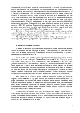 mantimentos para quê? Para suprir as suas necessidades, e dízimos segundo os textos
bíblicos não deveriam ser em dinheiro e sim em mantimentos, leia o impedimento que o
Próprio Deus faz em Sua Palavra em não entregar dízimo em dinheiro, Deut 14:23 ao 26 “23
E, perante o SENHOR teu Deus, no lugar que escolher para ali fazer habitar o seu nome,
comerás os dízimos do teu grão, do teu mosto e do teu azeite, e os primogênitos das tuas
vacas e das tuas ovelhas; para que aprendas a temer ao SENHOR teu Deus todos os dias.
E quando o caminho te for tão comprido que os não possas levar, por estar longe de ti o
lugar que escolher o SENHOR teu Deus para ali pôr o seu nome, quando o SENHOR teu
Deus te tiver abençoado; Então vende-os, e ata o dinheiro na tua mão, e vai ao lugar que
escolher o SENHOR teu Deus; E aquele dinheiro darás por tudo o que deseja a tua alma,
por vacas, e por ovelhas, e por vinho, e por bebida forte, e por tudo o que te pedir a tua
alma; come-o ali perante o SENHOR teu Deus, e alegra-te, tu e a tua casa;”.
Se quiseres desobedecer que assim se faça, se queres entender o que o seu líder
espiritual lhe diz e não entende o que Deus lhe diz, assim se faça, quem tem ouvidos ouça o
que o Espírito de Deus diz as igrejas, pois está escrito;
“Apocalipse 22:11 Quem é injusto, faça injustiça ainda; e quem está sujo, suje-se
ainda; e quem é justo, faça justiça ainda; e quem é santo, seja santificado ainda.”

O dízimo dos despojos de guerra.
O dízimo de Abrão foi qualificado como “despojos de guerra”, não do fruto de cada
ano de seu trabalho, mas dos “despojos de guerra”. Abrão selecionou da parte que cabia a
Aner, Escol e Manre, tomados de Quedorlaomer e dos seus confederados, e os deu a
Melquisedeque -Gênesis 14:18 ao 24.
Vindo, porém a Lei, esta foi agente reguladora dos “despojos de guerras”, leiamos;
“Números 31:28 ao 32 -Então para o SENHOR tomarás o tributo dos homens de guerra,
que saíram a esta peleja, de cada quinhentos uma alma, dos homens, e dos bois, e dos
jumentos e das ovelhas. Da sua metade o tomareis, e o dareis ao sacerdote Eleazar, para a
oferta alçada do SENHOR. Mas, da metade dos filhos de Israel, tomarás um de cada
cinqüenta, um dos homens, dos bois, dos jumentos, e das ovelhas, e de todos os animais; e
os darás aos levitas que têm cuidado da guarda do tabernáculo do SENHOR. E fizeram
Moisés e Eleazar, o sacerdote, como o SENHOR ordenara a Moisés. Foi a presa, restante
do despojo que tomaram os homens de guerra, seiscentas e setenta e cinco mil ovelhas;”
Esta ordem não foi usada na guerra contra os medianitas, observe que deixei em
negrito a palavra “tributo”, ou seja, para destacar que tributo é um dever, imposto, taxa a se
pagar concernente aos soldados em cumpri-los sempre em os mesmos parâmetros. Note
que dos “despojos de guerras” os necessitados não tinham partes neles, se tornariam em
oferta alçada “t eru mah (levantada)” de animais e não ouro, prata ou dinheiro, ou seja,
novamente não vemos “dízimos” serem pagos em dinheiro, não há “dízimo dos despojos”
em moeda controlada por governos ou reinos.
Lembrai-vos que dinheiro, ouro, prata já existiam neste tempo a largos séculos, e
nunca foram requeridos por Deus como dízimos, mesmo os dízimos dos “despojos de
guerra”, ficando bem claro que dinheiro, ouro ou prata não são válidos como dízimos. Nunca
ocorreu em se ofertar “dízimos de despojos” ou pagar dízimos em momento algum na
Palavra de Deus em moedas, ouro ou prata.

9

 