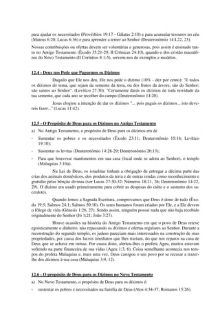 para ajudar os necessitados (Provérbios 19:17 - Gálatas 2:10) e para acumular tesouros no céu
(Mateus 6:20; Lucas 6:36) e para aprender a temer ao Senhor (Deuteronômio 14:L22, 23).
Nossas contribuições ou ofertas devem ser voluntárias e generosas, pois assim é ensinado tan-
to no Antigo Testamento (Êxodo 35:21-29; II Crônicas 24:10), quando o dos cristão macedô-
nio do Novo Testamento (II Coríntios 8:1-5), servem-nos de exemplos e modelos.
12.4 - Deus nos Pede que Paguemos os Dízimos
Daquilo que Ele nos deu, Ele nos pede o dízimo (10% - dez por cento): "E todos
os dízimos do tema, que sejam da semente da terra, ou dos frutos da árvore, são do Senhor:
são santos ao Senhor". (Levítico 27:30). "Certamente darás os dízimos de toda novidade da
tua semente, que cada ano se recolher do campo (Deuteronômio 14:20).
Jesus elogiou a intenção de dar os dízimos "... pois pagais os dízimos... isto deve-
reis fazer..." (Lucas 11:42).
12.5 - O Propósito de Deus para os Dízimos no Antigo Testamento
a) No Antigo Testamento, o propósito de Deus para os dízimos era de
- Sustentar os pobres e os necessitados (Êxodo 23:11; Deuteronômio 15:1b; Levítico
19:10);
- Sustentar os levitas (Deuteronômio 14:28-29; Deuteronômio 26:13);
- Para que houvesse mantimentos em sua casa (local onde se adora ao Senhor), o templo
(Malaquias 3:10a).
Na Lei de Deus, os israelitas tinham a obrigação de entregar a décima parte das
crias dos animais domésticos, dos produtos da terra e de outras rendas como reconhecimento e
gratidão pelas bênção divinas (ver Lucas 27:30-32; Números 18:21, 26; Deuteronômio 14:22,
29). O dízimo era usado primeiramente para cobrir as despesas do culto e o sustento dos sa-
cerdotes.
Quando lemos a Sagrada Escritura, comprovamos que Deus é dono de tudo (Êxo-
do 19:5; Salmos 24;1; Salmos 50:10). Os seres humanos foram criados por Ele, e a Ele devem
o fôlego de vida (Gênesis 1:26, 27). Sendo assim, ninguém possui nada que não haja recebido
originalmente do Senhor (Jó 1;21; João 3:27).
Houve ocasiões na história do Antigo Testamento em que o povo de Deus reteve
egoisticamente o dinheiro, não repassando os dízimos e ofertas regulares ao Senhor. Durante a
reconstrução do segundo templo, os judeus pareciam mais interessados na construção de suas
propriedades, por causa dos lucros imediatos que lhes trariam, do que nos reparos na casa de
Deus que se achava em ruínas. Por causa disto, alertou-lhes o profeta Ageu, muitos estavam
sofrendo na parte financeira de sua vidas (Ageu 1:3, 6). Coisa semelhante acontecia nos tem-
pos do profeta Malaquias e, mais uma vez, Deus castigou o seu povo por se recusar a trazer-
lhe dos dízimos à sua casa (Malaquias 3:9, 12).
12.6 - O propósito de Deus para os Dízimos no Novo Testamento
a) No Novo Testamento, o propósito de Deus para os dízimos é:
- sustentar os pobres e necessitados na família de Deus (Atos 4:34-37; Romanos 15:26).
 