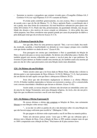 - Sustentar os mestres e pregadores que estejam vivendo para o Evangelho (Gálatas 6:6; I
Coríntios 9:14) (ver veja Filipenses 4:15-19 o sustento de Paulo).
O cristão pode contribuir generosamente, ou com avareza. Deus o recompensará
de acordo com o que ele lhe dá (Mateus 7:1, 2). Para o apóstolo Paulo, a contribuição não é
um a perda, mas uma forma de economizar: ela trará benefícios substanciais para quem con-
tribui (II Coríntios 9:11). Paulo não fala, primeiramente, da quantidade ofertada, mas da qua-
lidade dos desejos e dos motivos do nosso coração ao ofertarmos. A viúva pobre deu uma
oferta pequena, mas Deus considerou uma quantia grande por causa da proporção da dádiva e
pela dedicação total que ela revelou ter (Lucas 21:1-4).
12.7 - A Promessa Especial de Deus
Aos que dão, Deus faz uma promessa especial: "Daí, e ser-vos-á dado, boa medi-
da, recalcada, sacudida, e transbordando vos deitarão no vosso regaço; porque com a medida
com que derdes também vos darão de novo." (Lucas 6:38).
Esta passagem nos ensina que controlamos o fluir (a quantidade) da bênção de
Deus e da provisão para as nossas necessidades. Se dermos em colherinhas para o Senhor, Ele
também pegará esta mesma colherinha que usamos e usa-la-á para dar o que pedirmos. Se
tivermos fé para darmos ao Senhor usando uma enorme pá, ele também usará esta enorme pá
para nos dar de volta o que precisamos com uma bênção muito mais abundante.
12.8 - Os Dízimos são um Privilégio
Vários séculos antes que a lei fosse dada no Monte Sinai, Abraão deu o dízimo (a
décima parte) a um representante de Deus (Gênesis 14:18-24; Hebreus 7:1-2). Jacó prometeu
dar um décimo de tudo aquilo com que Deus o abençoasse (Gênesis 28:22).
Jesus disse que não deveríamos negligenciar os dízimos e as ofertas (Mateus
23:23). O Senhor também repreendeu os fariseus ao exercerem a justiça, a fé e a misericórdia
com a mesma sinceridade e obediência que davam os dízimos. (Lucas 11:42).
Assim sendo, as nossas doações e dízimos não deveriam ser entendidas como sen-
do uma lei do Antigo Testamento, nem uma obrigação religiosa. Ao invés, eles são um privi-
légio dos que escolherem exercitar a sua fé com suas doações.
12.9 - Os Dízimos e Ofertas Expressam Fé
Os nossos dízimos e ofertas não compram as bênçãos de Deus, mas certamente
liberam as suas bênçãos sobre nossas vidas.
"... se eu não vos abrir as janelas do céu e não derramar sobre vós uma bênção tal,
que não haverá espaço suficiente para recebê-la." (Malaquias 3:10b).
Os que pagam os dízimos estão expressando a sua fé em Deus na maneira prática.
Todos nós devemos pensar assim: "creio que os 90% que me sobraram após o
dízimos tem a bênção de Deus. Com a bênção de Deus os 90% podem comprar mais do que
os 100% comprariam sem a bênção de Deus." Precisamos de fé para crermos nisso.
 