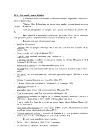 12.10 - Seja um ofertante e dizimista
A bíblia nos ensina que devemos dar voluntariamente e alegremente, com um es-
pírito de generosidade.
"fala aos filhos de Israel que me tragam oferta alçada... voluntariamente com seu
coração..." (Êxodo 25:2).
"cada um dá segundo o seu coração... pois Deus dá com alegria." (II Coríntios 2:6-
7).
Deus não mede a nossa doação pela quantia que damos. Deus observa a intenção
com que damos, se isto é proposto em nosso coração ou a sobra (Lucas 21:1-4).
Em suma com tudo isto aprendemos que:
- Significa: décima parte;
- Começou: antes de qualquer ordenança e lei, a mais de 4.000 anos atrás. (Gênesis 14:20;
Hebreus 7:2).
- Outro exemplo: Jacó em Betel. (Gênesis 28:22).
- O que fez Deus: abençoou e tornou0o santo. Levítico 27:32;
- O que mais fez Deus: considerou-o necessário e ordenou sua entrega. (Malaquias 3:10; II
Crônicas 31:4-5; Neemias 13:12).
- Aonde se deve entrega: na casa do tesouro (Malaquias 3:10).
- Por quê? Para haver mantimento dentro de sua casa (condições de cobrir despesas neces-
sárias).
- Para quem? Para pessoas responsáveis e fiéis que o guardarão seguro. (II Crônicas 31:11-
12);
- Dizimar é: honrar a Deus com seus bens. (Provérbios 3:9).
- O Senhor é fiel no que: nas bênçãos. (Malaquias 3:10; Provérbios 3:10).
- Os protege: Malaquias 3:11;
- Quem não o faz: o Senhor o vê como quem rouba. (Malaquias 3:8).
- O que acontece mais: pode ficar sem proteção. (Malaquias 3:9).
- Qual maldição: devorador (Malaquias 3:10; o cortador, migrador, destruidor - Joel 1:4; o
salário que se ganha entro no bolso furado. (mercado, água, lojas etc..).
- O que o cristão deve fazer: dar prova de seu amor a Deus e não ao dinheiro. Mateus 6:1-
24; II Coríntios 8:5.
- Fazer o que Cristo mandou: dar a Deus o que é de Deus (Mateus 22:21; dízimos e ofertas
seguido de justiça, misericórdia e fé. Mateus 23:23;
- Com que sentimento: (ofertas) - voluntário (II Coríntios 8:3) - com gratidão e verdadeiro
temos (Lucas 21:1-4). - com alegria e boa vontade (II Coríntios 9:7).
De tudo o que aprendemos temos exemplos
- Êxodo 35:21-29; II Crônicas 24:10 (Velho Testamento).
- II Coríntios 8:1-5; Hebreus 7:8-9 (Novo Testamento)
 