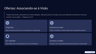 Ofertas: Associando-se à Visão
"Todavia, fizestes bem, associando-vos na minha tribulação... Não que eu procure o donativo, mas o que realmente me interessa é o fruto que
aumente o vosso crédito." — Filipenses 4:14-19
É Algo Bom
Paulo reconhece que ofertar é uma atitude boa e abençoada.
Associar-se à Visão
É estar conectado e comprometido com os propósitos de Deus.
Dar e Receber
Não é apenas dar, mas participar de um ciclo de bênçãos.
Aumenta o Crédito
Garante o rico e abundante suprimento de Deus em nossas vidas.
 