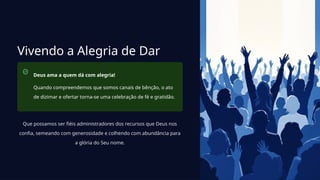 Vivendo a Alegria de Dar
Deus ama a quem dá com alegria!
Quando compreendemos que somos canais de bênção, o ato
de dizimar e ofertar torna-se uma celebração de fé e gratidão.
Que possamos ser fiéis administradores dos recursos que Deus nos
confia, semeando com generosidade e colhendo com abundância para
a glória do Seu nome.
 