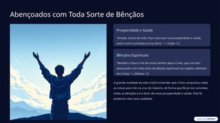 Abençoados com Toda Sorte de Bênçãos
Prosperidade e Saúde
"Amado, acima de tudo, faço votos por tua prosperidade e saúde,
assim como é próspera a tua alma." — 3 João 1:2
Bênçãos Espirituais
"Bendito o Deus e Pai de nosso Senhor Jesus Cristo, que nos tem
abençoado com toda sorte de bênção espiritual nas regiões celestiais
em Cristo." — Efésios 1:3
A grande novidade da vida cristã é entender que Cristo conquistou todas
as coisas para nós na cruz do Calvário, de forma que Ele já nos concedeu
todas as bênçãos e é a favor de nossa prosperidade e saúde. Pela fé,
podemos viver essa realidade.
 