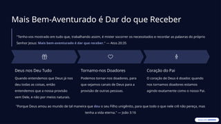 Mais Bem-Aventurado é Dar do que Receber
"Tenho-vos mostrado em tudo que, trabalhando assim, é mister socorrer os necessitados e recordar as palavras do próprio
Senhor Jesus: Mais bem-aventurado é dar que receber." — Atos 20:35
Deus nos Deu Tudo
Quando entendemos que Deus já nos
deu todas as coisas, então
entendemos que a nossa provisão
vem Dele, e não por meios naturais.
Tornamo-nos Doadores
Podemos tornar-nos doadores, para
que sejamos canais de Deus para a
provisão de outras pessoas.
Coração do Pai
O coração de Deus é doador, quando
nos tornamos doadores estamos
agindo exatamente como o nosso Pai.
"Porque Deus amou ao mundo de tal maneira que deu o seu Filho unigênito, para que todo o que nele crê não pereça, mas
tenha a vida eterna." — João 3:16
 