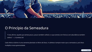 O Princípio da Semeadura
"E isto afirmo: aquele que semeia pouco, pouco também ceifará; e o que semeia com fartura com abundância também
ceifará." — 2 Coríntios 9:6
Cada oferta e dízimo é uma semente plantada no Reino de Deus. A colheita é sempre maior que a semeadura, pois Deus
multiplica nossa generosidade.
 