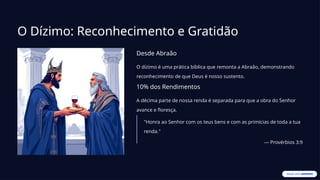 O Dízimo: Reconhecimento e Gratidão
Desde Abraão
O dízimo é uma prática bíblica que remonta a Abraão, demonstrando
reconhecimento de que Deus é nosso sustento.
10% dos Rendimentos
A décima parte de nossa renda é separada para que a obra do Senhor
avance e floresça.
"Honra ao Senhor com os teus bens e com as primícias de toda a tua
renda."
— Provérbios 3:9
 