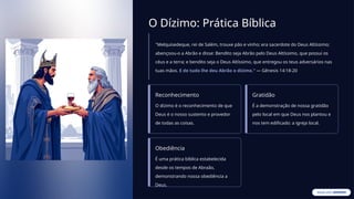 O Dízimo: Prática Bíblica
"Melquisedeque, rei de Salém, trouxe pão e vinho; era sacerdote do Deus Altíssimo;
abençoou-o a Abrão e disse: Bendito seja Abrão pelo Deus Altíssimo, que possui os
céus e a terra; e bendito seja o Deus Altíssimo, que entregou os teus adversários nas
tuas mãos. E de tudo lhe deu Abrão o dízimo." — Gênesis 14:18-20
Reconhecimento
O dízimo é o reconhecimento de que
Deus é o nosso sustento e provedor
de todas as coisas.
Gratidão
É a demonstração de nossa gratidão
pelo local em que Deus nos plantou e
nos tem edificado: a igreja local.
Obediência
É uma prática bíblica estabelecida
desde os tempos de Abraão,
demonstrando nossa obediência a
Deus.
 
