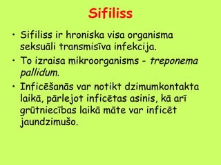 Sifiliss
• Sifiliss ir hroniska visa organisma
seksuāli transmisīva infekcija.
• To izraisa mikroorganisms - treponema
pallidum.
• Inficēšanās var notikt dzimumkontakta
laikā, pārlejot inficētas asinis, kā arī
grūtniecības laikā māte var inficēt
jaundzimušo.

 