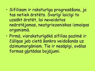 • Sifilisam ir raksturīga progresēšana, ja
tas netiek ārstēts. Svarīgi laicīgi to
uzsākt ārstēt, lai neveidotos
neārstējamas, neatgriezeniskas izmaiņas
organismā.
• Pirmā, visraksturīgākā sifilisa pazīmē ir
čūliņas jeb cietā šankra veidošanās uz
dzimumorgāniem. Tie ir nesāpīgi, ovālas
formas gļotādas bojājumi.

 