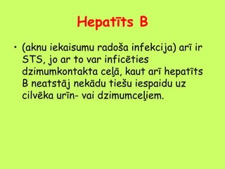 Hepatīts B
• (aknu iekaisumu radoša infekcija) arī ir
STS, jo ar to var inficēties
dzimumkontakta ceļā, kaut arī hepatīts
B neatstāj nekādu tiešu iespaidu uz
cilvēka urīn- vai dzimumceļiem.

 