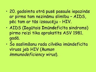 • 20. gadsimta otrā pusē pasaule iepazinās
ar pirms tam nezināmu slimību – AIDS,
pēc tam ar tās izsaucēju - HIV.
• AIDS (Iegūtais Imūndeficīta sindroms)
pirmo reizi tika aprakstīts ASV 1981.
gadā.
• Šo saslimšanu rada cilvēka imūndeficīta
vīruss jeb HIV (human
immunodeficiency virus).

 