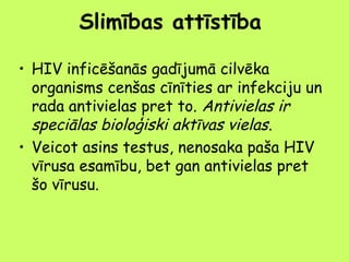 Slimības attīstība
• HIV inficēšanās gadījumā cilvēka
organisms cenšas cīnīties ar infekciju un
rada antivielas pret to. Antivielas ir
speciālas bioloģiski aktīvas vielas.
• Veicot asins testus, nenosaka paša HIV
vīrusa esamību, bet gan antivielas pret
šo vīrusu.

 
