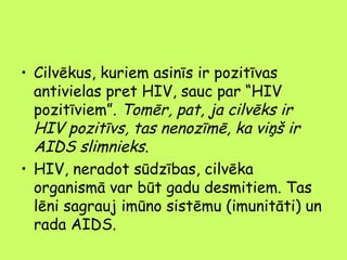 • Cilvēkus, kuriem asinīs ir pozitīvas
antivielas pret HIV, sauc par “HIV
pozitīviem”. Tomēr, pat, ja cilvēks ir
HIV pozitīvs, tas nenozīmē, ka viņš ir
AIDS slimnieks.
• HIV, neradot sūdzības, cilvēka
organismā var būt gadu desmitiem. Tas
lēni sagrauj imūno sistēmu (imunitāti) un
rada AIDS.

 