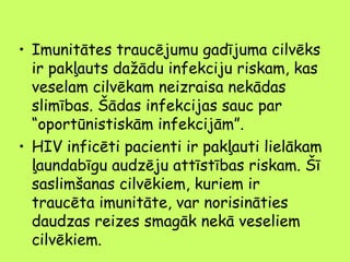 • Imunitātes traucējumu gadījuma cilvēks
ir pakļauts dažādu infekciju riskam, kas
veselam cilvēkam neizraisa nekādas
slimības. Šādas infekcijas sauc par
“oportūnistiskām infekcijām”.
• HIV inficēti pacienti ir pakļauti lielākam
ļaundabīgu audzēju attīstības riskam. Šī
saslimšanas cilvēkiem, kuriem ir
traucēta imunitāte, var norisināties
daudzas reizes smagāk nekā veseliem
cilvēkiem.

 