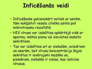 Inficēšanās veidi
• Inficēšanās galvenokārt notiek ar asinīm,
tām nokļūstot vesela cilvēka asinīs pat
mikrotraumu rezultātā.
• HIV vīruss var izdalīties apkārtējā vidē ar
spermu, mātes pienu vai sievietes maksts
sekrētiem.
• Tas var izdalīties arī ar siekalām, sviedriem
un asarām, bet vīrusu koncentrācija šajos
sekrētos ir ievērojami mazāka un,
piemēram, siekalās ir vielas, kas iznīcina
vīrusus.

 