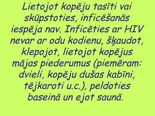 Lietojot kopēju tasīti vai
skūpstoties, inficēšanās
iespēja nav. Inficēties ar HIV
nevar ar odu kodienu, šķaudot,
klepojot, lietojot kopējus
mājas piederumus (piemēram:
dvieli, kopēju dušas kabīni,
tējkaroti u.c.), peldoties
baseinā un ejot saunā.

 