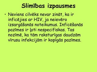 Slimības izpausmes
• Neviens cilvēks nevar zināt, ka ir
inficējies ar HIV, ja neievēro
izsargāšanās noteikumus. Inficēšanās
pazīmes ir ļoti nespecifiskas. Tas
nozīmē, ka tām raksturīgas daudzām
vīrusu infekcijām ir kopīgās pazīmes.

 