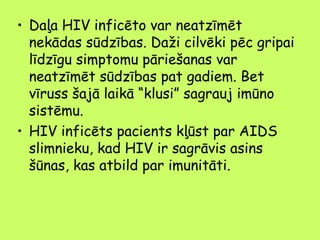 • Daļa HIV inficēto var neatzīmēt
nekādas sūdzības. Daži cilvēki pēc gripai
līdzīgu simptomu pāriešanas var
neatzīmēt sūdzības pat gadiem. Bet
vīruss šajā laikā “klusi” sagrauj imūno
sistēmu.
• HIV inficēts pacients kļūst par AIDS
slimnieku, kad HIV ir sagrāvis asins
šūnas, kas atbild par imunitāti.

 