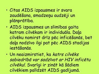 • Citas AIDS izpausmes ir svara
zaudēšana, smadzeņu audzēji un
plānprātība.
• AIDS izpausmes un slimības gaita
katram cilvēkam ir individuāla. Daļa
cilvēku nomirst drīz pēc inficēšanās, bet
daļa nodzīvo ilgi pat pēc AIDS stadijas
iestāšanās.
• Un neaizmirstiet, ka katrs cilvēks
sabiedrībā var sadzīvot ar HIV inficētu
cilvēku!. Svarīgi ir zināt kā šādiem
cilvēkiem palīdzēt AIDS gadījumā..

 