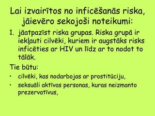 Lai izvairītos no inficēšanās riska,
jāievēro sekojoši noteikumi:
1. jāatpazīst riska grupas. Riska grupā ir
iekļauti cilvēki, kuriem ir augstāks risks
inficēties ar HIV un līdz ar to nodot to
tālāk.
Tie būtu:
•
•

cilvēki, kas nodarbojas ar prostitūciju,
seksuāli aktīvas personas, kuras neizmanto
prezervatīvus,

 