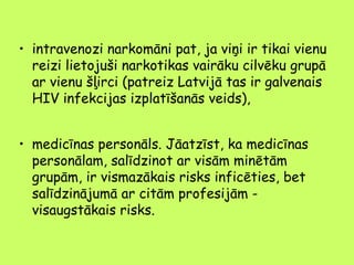 • intravenozi narkomāni pat, ja viņi ir tikai vienu
reizi lietojuši narkotikas vairāku cilvēku grupā
ar vienu šļirci (patreiz Latvijā tas ir galvenais
HIV infekcijas izplatīšanās veids),
• medicīnas personāls. Jāatzīst, ka medicīnas
personālam, salīdzinot ar visām minētām
grupām, ir vismazākais risks inficēties, bet
salīdzinājumā ar citām profesijām visaugstākais risks.

 