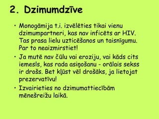 2. Dzimumdzīve
• Monogāmija t.i. izvēlēties tikai vienu
dzimumpartneri, kas nav inficēts ar HIV.
Tas prasa lielu uzticēšanos un taisnīgumu.
Par to neaizmirstiet!
• Ja mutē nav čūlu vai eroziju, vai kāds cits
iemesls, kas rada asiņošanu - orālais sekss
ir drošs. Bet kļūst vēl drošāks, ja lietojat
prezervatīvu!
• Izvairieties no dzimumattiecībām
mēnešreižu laikā.

 