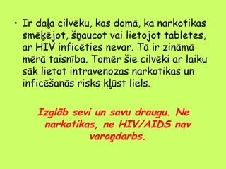 • Ir daļa cilvēku, kas domā, ka narkotikas
smēķējot, šņaucot vai lietojot tabletes,
ar HIV inficēties nevar. Tā ir zināmā
mērā taisnība. Tomēr šie cilvēki ar laiku
sāk lietot intravenozas narkotikas un
inficēšanās risks kļūst liels.

Izglāb sevi un savu draugu. Ne
narkotikas, ne HIV/AIDS nav
varoņdarbs.

 