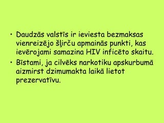 • Daudzās valstīs ir ieviesta bezmaksas
vienreizējo šļirču apmainās punkti, kas
ievērojami samazina HIV inficēto skaitu.
• Bīstami, ja cilvēks narkotiku apskurbumā
aizmirst dzimumakta laikā lietot
prezervatīvu.

 