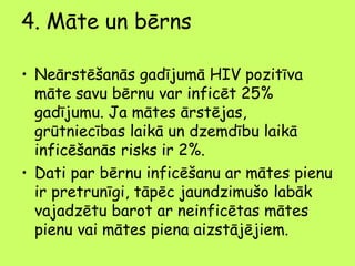 4. Māte un bērns
• Neārstēšanās gadījumā HIV pozitīva
māte savu bērnu var inficēt 25%
gadījumu. Ja mātes ārstējas,
grūtniecības laikā un dzemdību laikā
inficēšanās risks ir 2%.
• Dati par bērnu inficēšanu ar mātes pienu
ir pretrunīgi, tāpēc jaundzimušo labāk
vajadzētu barot ar neinficētas mātes
pienu vai mātes piena aizstājējiem.

 