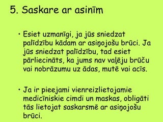 5. Saskare ar asinīm
• Esiet uzmanīgi, ja jūs sniedzat
palīdzību kādam ar asiņojošu brūci. Ja
jūs sniedzat palīdzību, tad esiet
pārliecināts, ka jums nav vaļēju brūču
vai nobrāzumu uz ādas, mutē vai acīs.
• Ja ir pieejami vienreizlietojamie
medicīniskie cimdi un maskas, obligāti
tās lietojat saskarsmē ar asiņojošu
brūci.

 