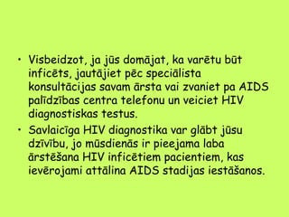 • Visbeidzot, ja jūs domājat, ka varētu būt
inficēts, jautājiet pēc speciālista
konsultācijas savam ārsta vai zvaniet pa AIDS
palīdzības centra telefonu un veiciet HIV
diagnostiskas testus.
• Savlaicīga HIV diagnostika var glābt jūsu
dzīvību, jo mūsdienās ir pieejama laba
ārstēšana HIV inficētiem pacientiem, kas
ievērojami attālina AIDS stadijas iestāšanos.

 