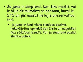 • Ja jums ir simptomi, kuri tika minēti, vai
ir bijis dzimumakts ar personu, kurai ir
STS un jūs neesat lietojis prezervatīvu,
tad:
• ja jums ir kaut viena slimības pazīme,
nekavējoties apmeklējiet ārstu un negaidiet
līdz sūdzības izzudīs. Pat ja simptomi pazūd,
slimība paliek;

 