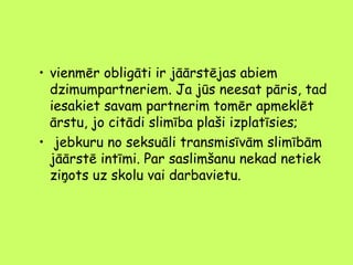 • vienmēr obligāti ir jāārstējas abiem
dzimumpartneriem. Ja jūs neesat pāris, tad
iesakiet savam partnerim tomēr apmeklēt
ārstu, jo citādi slimība plaši izplatīsies;
• jebkuru no seksuāli transmisīvām slimībām
jāārstē intīmi. Par saslimšanu nekad netiek
ziņots uz skolu vai darbavietu.

 