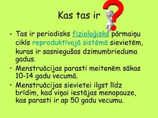 Kas tas ir
• Tas ir periodisks fizioloģisks pārmaiņu
cikls reproduktīvajā sistēmā sievietēm,
kuras ir sasniegušas dzimumbrieduma
gadus.
• Menstruācijas parasti meitenēm sākas
10-14 gadu vecumā.
• Menstruācijas sievietei ilgst līdz
brīdim, kad viņai iestājas menopauze,
kas parasti ir ap 50 gadu vecumu.

 
