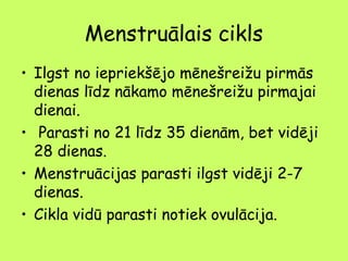 Menstruālais cikls
• Ilgst no iepriekšējo mēnešreižu pirmās
dienas līdz nākamo mēnešreižu pirmajai
dienai.
•  Parasti no 21 līdz 35 dienām, bet vidēji
28 dienas.
• Menstruācijas parasti ilgst vidēji 2-7
dienas.
• Cikla vidū parasti notiek ovulācija.

 