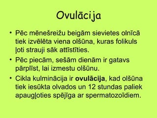 Ovulācija
• Pēc mēnešreižu beigām sievietes olnīcā
tiek izvēlēta viena olšūna, kuras folikuls
ļoti strauji sāk attīstīties.
• Pēc piecām, sešām dienām ir gatavs
pārplīst, lai izmestu olšūnu.
• Cikla kulminācija ir ovulācija, kad olšūna
tiek iesūkta olvados un 12 stundas paliek
apaugļoties spējīga ar spermatozoīdiem.

 