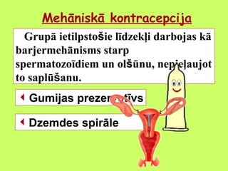 Mehāniskā kontracepcija
Grupā ietilpstošie līdzekļi darbojas kā
barjermehānisms starp
spermatozoīdiem un olšūnu, nepieļaujot
to saplūšanu.
Gumijas prezervatīvs
Dzemdes spirāle

 
