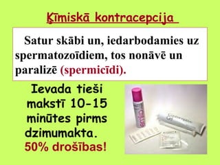 Ķīmiskā kontracepcija
Satur skābi un, iedarbodamies uz
spermatozoīdiem, tos nonāvē un
paralizē (spermicīdi).
Ievada tieši
makstī 10-15
minūtes pirms
dzimumakta.
50% drošības!

 